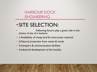 •SITE SELECTION:
• Following factors play a great role in the
choice of site of a harbour.
• 1.Availability of cheap land & contruction material.
• 2.Natural protection from waves & winds
• 3.transport & communication facilities
• 4.industrial development of the locality
 