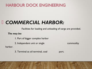  COMMERCIAL HARBOR:
Facilities for loading and unloading of cargo are provided.
The may be:
1. Part of bigger complex harbor
2. Independent unit or single commodity
harbor.
3. Terminal as oil terminal, coal port.
 