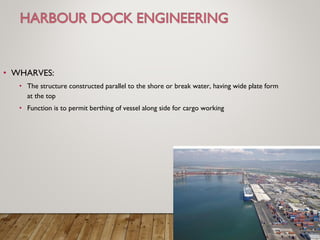 • WHARVES:
• The structure constructed parallel to the shore or break water, having wide plate form
at the top
• Function is to permit berthing of vessel along side for cargo working
 