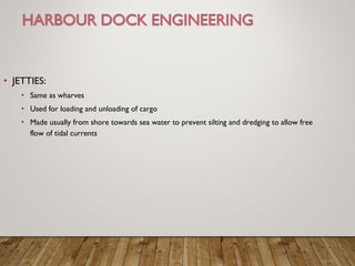 • JETTIES:
• Same as wharves
• Used for loading and unloading of cargo
• Made usually from shore towards sea water to prevent silting and dredging to allow free
flow of tidal currents
 
