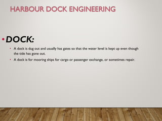 •DOCK:
• A dock is dug out and usually has gates so that the water level is kept up even though
the tide has gone out.
• A dock is for mooring ships for cargo or passenger exchange, or sometimes repair.
 
