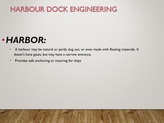 •HARBOR:
•  A harbour may be natural or partly dug out, or even made with floating materials. It
doesn't have gates, but may have a narrow entrance.
•  Provides safe anchoring or mooring for ships
 