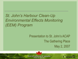 St. John’s Harbour Clean-Up Environmental Effects Monitoring (EEM) Program Presentation to St. John’s ACAP The Gathering Place May 2, 2007 