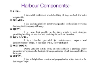  PIER:-
It is a solid platform at which berthing of ships on both the sides
are possible.
 WHARF:-
It is a docking platform constructed parallel to shoreline providing
berthing facility on one side only.
 QUAY:-
It is also dock parallel to the shore which is solid structure
providing berthing on one side and retaining the earth on the other.
 DRY DOCK:-
It is a chamber provided for maintenance, repairs and
construction of ships. It includes walls, floor and gate.
 WET DOCK:-
Due to variation in tidal level, an enclosed basin is provided where
in number of ships can be berthed. It has an entrance which is controlled by a
lock gate.
 JETTY:-
It is a solid platform constructed perpendicular to the shoreline for
berthing of ships.
 