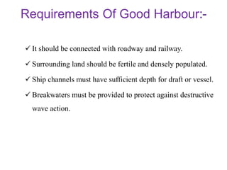 Requirements Of Good Harbour
 It should be connected with roadway and railway.
 Surrounding land should be fertile and densely populated.
 Ship channels must have sufficient depth for draft or vessel.
 Breakwaters must be provided to protect against destructive
wave action.
 