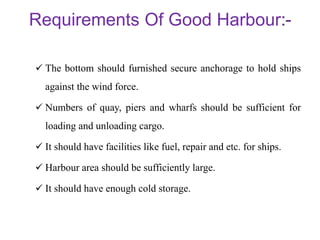 Requirements Of Good Harbour
 The bottom should furnished secure anchorage to hold ships
against the wind force.
 Numbers of quay, piers and wharfs should be sufficient for
loading and unloading cargo.
 It should have facilities like fuel, repair and etc. for ships.
 Harbour area should be sufficiently large.
 It should have enough cold storage.
 