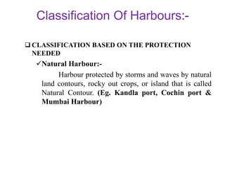 Classification Of Harbours
 CLASSIFICATION BASED ON THE PROTECTION
NEEDED
Natural Harbour:-
Harbour protected by storms and waves by natural
land contours, rocky out crops, or island that is called
Natural Contour. (Eg. Kandla port, Cochin port &
Mumbai Harbour)
 