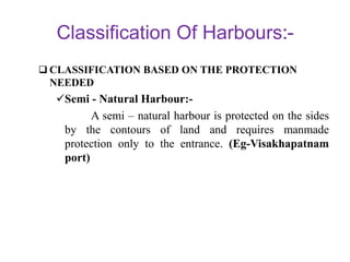 Classification Of Harbours
 CLASSIFICATION BASED ON THE PROTECTION
NEEDED
Semi - Natural Harbour:-
A semi – natural harbour is protected on the sides
by the contours of land and requires manmade
protection only to the entrance. (Eg-Visakhapatnam
port)
 