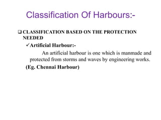 Classification Of Harbours
 CLASSIFICATION BASED ON THE PROTECTION
NEEDED
Artificial Harbour:-
An artificial harbour is one which is manmade and
protected from storms and waves by engineering works.
(Eg. Chennai Harbour)
 