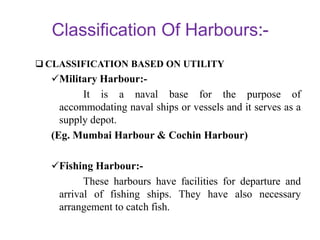 Classification Of Harbours
 CLASSIFICATION BASED ON UTILITY
Military Harbour:-
It is a naval base for the purpose of
accommodating naval ships or vessels and it serves as a
supply depot.
(Eg. Mumbai Harbour & Cochin Harbour)
Fishing Harbour:-
These harbours have facilities for departure and
arrival of fishing ships. They have also necessary
arrangement to catch fish.
 