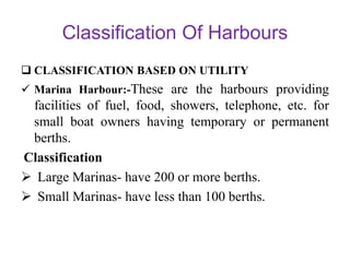 Classification Of Harbours
 CLASSIFICATION BASED ON UTILITY
 Marina Harbour:-These are the harbours providing
facilities of fuel, food, showers, telephone, etc. for
small boat owners having temporary or permanent
berths.
Classification
 Large Marinas- have 200 or more berths.
 Small Marinas- have less than 100 berths.
 