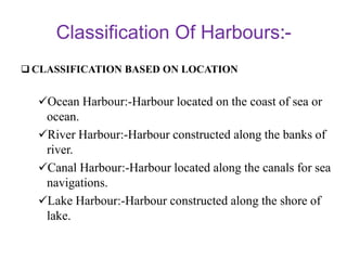 Classification Of Harbours
 CLASSIFICATION BASED ON LOCATION
Ocean Harbour:-Harbour located on the coast of sea or
ocean.
River Harbour:-Harbour constructed along the banks of
river.
Canal Harbour:-Harbour located along the canals for sea
navigations.
Lake Harbour:-Harbour constructed along the shore of
lake.
 