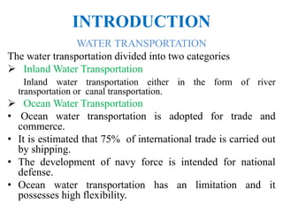 INTRODUCTION
WATER TRANSPORTATION
The water transportation divided into two categories
 Inland Water Transportation
Inland water transportation either in the form of river
transportation or canal transportation.
 Ocean Water Transportation
• Ocean water transportation is adopted for trade and
commerce.
• It is estimated that 75% of international trade is carried out
by shipping.
• The development of navy force is intended for national
defense.
• Ocean water transportation has an limitation and it
possesses high flexibility.
 