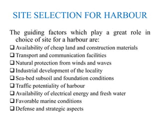 SITE SELECTION FOR HARBOUR
The guiding factors which play a great role in
choice of site for a harbour are:
Availability of cheap land and construction materials
Transport and communication facilities
Natural protection from winds and waves
Industrial development of the locality
Sea-bed subsoil and foundation conditions
Traffic potentiality of harbour
Availability of electrical energy and fresh water
Favorable marine conditions
Defense and strategic aspects
 