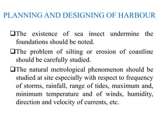 PLANNING AND DESIGNING OF HARBOUR
The existence of sea insect undermine the
foundations should be noted.
The problem of silting or erosion of coastline
should be carefully studied.
The natural metrological phenomenon should be
studied at site especially with respect to frequency
of storms, rainfall, range of tides, maximum and,
minimum temperature and of winds, humidity,
direction and velocity of currents, etc.
 