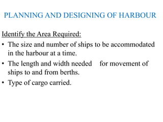 PLANNING AND DESIGNING OF HARBOUR
Identify the Area Required:
• The size and number of ships to be accommodated
in the harbour at a time.
• The length and width needed for movement of
ships to and from berths.
• Type of cargo carried.
 