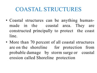 COASTAL STRUCTURES
• Coastal structures can be anything human-
made in the coastal area. They are
constructed principally to protect the coast
line.
• More than 70 percent of all coastal structures
are on the shoreline for protection from
probable damage by storm surge or coastal
erosion called Shoreline protection
 