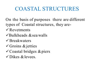 COASTAL STRUCTURES
On the basis of purposes there are different
types of Coastal structures, they are-
Revetments
Bulkheads &seawalls
Breakwaters
Groins &jetties
Coastal bridges &piers
Dikes &levees.
 