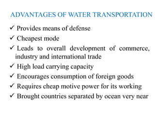 ADVANTAGES OF WATER TRANSPORTATION
 Provides means of defense
 Cheapest mode
 Leads to overall development of commerce,
industry and international trade
 High load carrying capacity
 Encourages consumption of foreign goods
 Requires cheap motive power for its working
 Brought countries separated by ocean very near
 