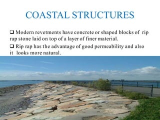 COASTAL STRUCTURES
 Modern revetments have concrete or shaped blocks of rip
rap stone laid on top of a layer of finer material.
 Rip rap has the advantage of good permeability and also
it looks more natural.
 