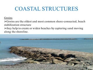 COASTAL STRUCTURES
Groins
Groins are the oldest and most common shore-connected, beach
stabilization structure
they help to create or widen beaches by capturing sand moving
along the shoreline.
 