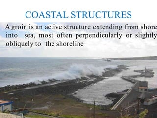 COASTAL STRUCTURES
A groin is an active structure extending from shore
into sea, most often perpendicularly or slightly
obliquely to the shoreline
 