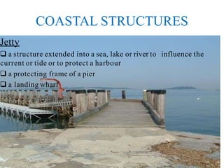 COASTAL STRUCTURES
Jetty
 a structure extended into a sea, lake or river to influence the
current or tide or to protect a harbour
 a protecting frame of a pier
 a landing wharf
 