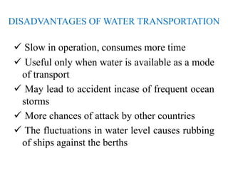 DISADVANTAGES OF WATER TRANSPORTATION
 Slow in operation, consumes more time
 Useful only when water is available as a mode
of transport
 May lead to accident incase of frequent ocean
storms
 More chances of attack by other countries
 The fluctuations in water level causes rubbing
of ships against the berths
 