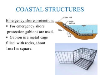 COASTAL STRUCTURES
Emergency shore protection:
 For emergency shore
protection gabions are used.
 Gabion is a metal cage
filled with rocks, about
1mx1m square.
 