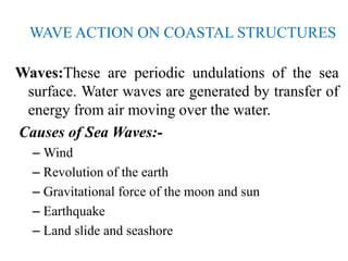 WAVE ACTION ON COASTAL STRUCTURES
Waves:These are periodic undulations of the sea
surface. Water waves are generated by transfer of
energy from air moving over the water.
Causes of Sea Waves:-
– Wind
– Revolution of the earth
– Gravitational force of the moon and sun
– Earthquake
– Land slide and seashore
 