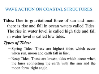 WAVE ACTION ON COASTAL STRUCTURES
Tides: Due to gravitational force of sun and moon
there is rise and fall in ocean waters called Tides.
The rise in water level is called high tide and fall
in water level is called low tides.
Types of Tides:
– Spring Tide:- These are highest tides which occur
when sun, moon and earth fall in line.
– Neap Tide:- These are lowest tides which occur when
the lines connecting the earth with the sun and the
moon form right angle.
 