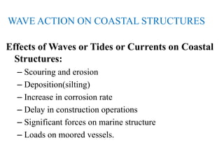 WAVE ACTION ON COASTAL STRUCTURES
Effects of Waves or Tides or Currents on Coastal
Structures:
– Scouring and erosion
– Deposition(silting)
– Increase in corrosion rate
– Delay in construction operations
– Significant forces on marine structure
– Loads on moored vessels.
 