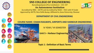 SNS COLLEGE OF ENGINEERING
Kurumbapalayam (Po), Coimbatore – 641 107
An Autonomous Institution
Accredited by NBA – AICTE and Accredited by NAAC – UGC with ‘A’ Grade
Approved by AICTE, New Delhi &amp; Affiliated to Anna University, Chennai
DEPARTMENT OF CIVIL ENGINEERING
COURSE NAME: CE6604 RAILWAYS, AIRPORTS AND HARBOUR ENGINEERING
IV YEAR / VII SEMESTER
Unit 5 – Harbour Engineering
Topic 1 : Definition of Basic Terms
 