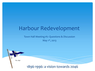 Harbour Redevelopment
Town Hall Meeting #2: Questions & Discussion
May 1st, 2013
Correct as of May 6, 2013 (Slide 26)
1896-1996: a vision towards 2046
 