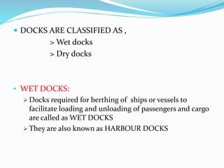  DOCKS ARE CLASSIFIED AS ,
> Wet docks
> Dry docks
• WET DOCKS:
 Docks required for berthing of ships or vessels to
facilitate loading and unloading of passengers and cargo
are called as WET DOCKS
 They are also known as HARBOUR DOCKS
 