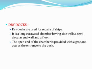  DRY DOCKS :
 Dry docks are used for repairs of ships.
 It is a long excavated chamber having side walls,a semi
circular end wall and a floor.
 The open end of the chamber is provided with a gate and
acts as the entrance to the dock.
 