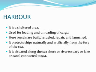 HARBOUR
 It is a sheltered area.
 Used for loading and unloading of cargo.
 Here vessels are built, refueled, repair, and launched.
 It protects ships naturally and artificially from the fury
of the sea.
 It is situated along the sea shore or river estuary or lake
or canal connected to sea.
 