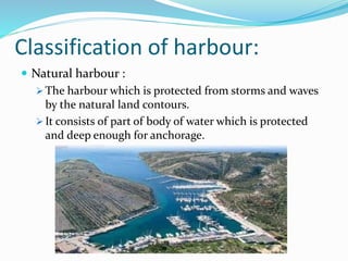 Classification of harbour:
 Natural harbour :
 The harbour which is protected from storms and waves
by the natural land contours.
 It consists of part of body of water which is protected
and deep enough for anchorage.
 