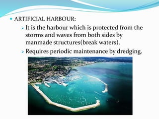  ARTIFICIAL HARBOUR:
 It is the harbour which is protected from the
storms and waves from both sides by
manmade structures(break waters).
 Requires periodic maintenance by dredging.
 
