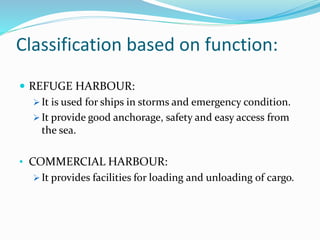 Classification based on function:
 REFUGE HARBOUR:
 It is used for ships in storms and emergency condition.
 It provide good anchorage, safety and easy access from
the sea.
• COMMERCIAL HARBOUR:
 It provides facilities for loading and unloading of cargo.
 