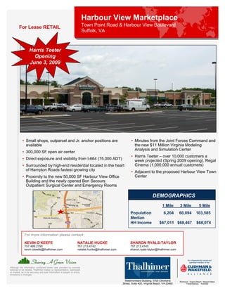 Harbour View Marketplace
         For Lease RETAIL                                                   Town Point Road & Harbour View Boulevard
                                                                            Suffolk, VA



                   Harris Teeter
                     Opening
                   June 3, 2009




            • Small shops, outparcel and Jr. anchor positions are                                          • Minutes from the Joint Forces Command and
              available                                                                                      the new $11 Million Virginia Modeling
                                                                                                             Analysis and Simulation Center
            • 300,000 SF open air center
                                                                                                           • Harris Teeter – over 10,000 customers a
            • Direct exposure and visibility from I-664 (75,000 ADT)                                         week projected (Spring 2009 opening), Regal
            • Surrounded by high-end residential located in the heart                                        Cinema (1,000,000 annual customers)
              of Hampton Roads fastest growing city                                                        • Adjacent to the proposed Harbour View Town
            • Proximity to the new 50,000 SF Harbour View Office                                             Center
              Building and the newly opened Bon Secours
              Outpatient Surgical Center and Emergency Rooms

                                                                                                                             DEMOGRAPHICS
                                                                                                                                      1 Mile      3 Mile               5 Mile
                                                                                                          Population                   6,204      60,094            103,585
                                                                                                          Median
                                                                                                          HH Income                $67,011 $68,467                  $68,074

               For more information please contact:

               KEVIN O’KEEFE                                          NATALIE HUCKE                       SHARON RYALS-TAYLOR
               757.499.2790                                           757.213.4142                        757.213.4145
               kevin.okeefe@thalhimer.com                             natalie.hucke@thalhimer.com         sharon.ryals-taylor@thalhimer.com




Although the information contained herein was provided by sources
believed to be reliable, Thalhimer makes no representation, expressed
or implied, as to its accuracy and said information is subject to errors,
omissions or changes.

                                                                                                      Westmoreland Building, 5700 Cleveland       Richmond . Virginia Beach . Newport News
                                                                                                    Street, Suite 400, Virginia Beach, VA 23462         Fredericksburg . Roanoke
 