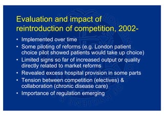 Evaluation and impact of
reintroduction of competition, 2002-
• Implemented over time
• Some piloting of reforms (e.g. London patient
  choice pilot showed patients would take up choice)
• Limited signs so far of increased output or quality
  directly related to market reforms
• Revealed excess hospital provision in some parts
• Tension between competition (electives) &
  collaboration (chronic disease care)
• Importance of regulation emerging
 
