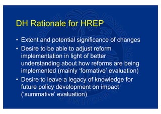 DH Rationale for HREP
• Extent and potential significance of changes
• Desire to be able to adjust reform
  implementation in light of better
  understanding about how reforms are being
  implemented (mainly ‘formative’ evaluation)
• Desire to leave a legacy of knowledge for
  future policy development on impact
  (‘summative’ evaluation)
 