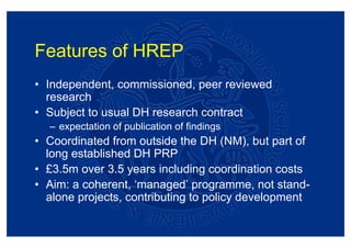 Features of HREP
• Independent, commissioned, peer reviewed
  research
• Subject to usual DH research contract
  – expectation of publication of findings
• Coordinated from outside the DH (NM), but part of
  long established DH PRP
• £3.5m over 3.5 years including coordination costs
• Aim: a coherent, ‘managed’ programme, not stand-
  alone projects, contributing to policy development
 