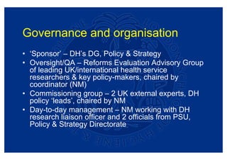 Governance and organisation
• ‘Sponsor’ – DH’s DG, Policy & Strategy
• Oversight/QA – Reforms Evaluation Advisory Group
  of leading UK/international health service
  researchers & key policy-makers, chaired by
  coordinator (NM)
• Commissioning group – 2 UK external experts, DH
  policy ‘leads’, chaired by NM
• Day-to-day management – NM working with DH
  research liaison officer and 2 officials from PSU,
  Policy & Strategy Directorate
 