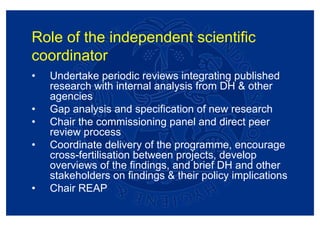 Role of the independent scientific
coordinator
•   Undertake periodic reviews integrating published
    research with internal analysis from DH & other
    agencies
•   Gap analysis and specification of new research
•   Chair the commissioning panel and direct peer
    review process
•   Coordinate delivery of the programme, encourage
    cross-fertilisation between projects, develop
    overviews of the findings, and brief DH and other
    stakeholders on findings & their policy implications
•   Chair REAP
 