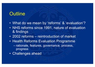 Outline
• What do we mean by ‘reforms’ & ‘evaluation’?
• NHS reforms since 1991, nature of evaluation
  & findings
• 2002 reforms – reintroduction of market
• Health Reforms Evaluation Programme
  – rationale, features, governance, process,
    progress
• Challenges ahead
 