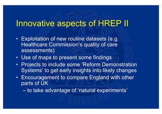 Innovative aspects of HREP II
• Exploitation of new routine datasets (e.g.
  Healthcare Commission’s quality of care
  assessments)
• Use of maps to present some findings
• Projects to include some ‘Reform Demonstration
  Systems’ to get early insights into likely changes
• Encouragement to compare England with other
  parts of UK
   – to take advantage of ‘natural experiments’
 