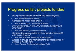 Progress so far: projects funded
•       How patients choose and how providers respond
    –     lead, Anna Dixon (King's Fund)
•       Competition under fixed prices
    –     lead, Carol Propper (University of Bristol)
•       Provider diversity in the NHS: Impact on quality and
        innovation
    –     lead, Will Bartlett (University of Bristol)
•       Comparative case studies on the impact of the health
        reforms in England
    –     lead, Martin Powell (University of Birmingham)
•       Effects of choice and market reform on inequalities of
        access to health care
    –     Lead, Richard Cookson (University of York)
 