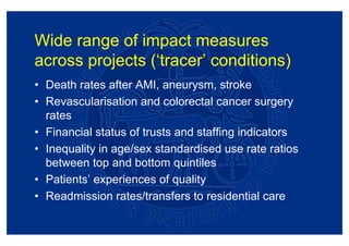 Wide range of impact measures
across projects (‘tracer’ conditions)
• Death rates after AMI, aneurysm, stroke
• Revascularisation and colorectal cancer surgery
  rates
• Financial status of trusts and staffing indicators
• Inequality in age/sex standardised use rate ratios
  between top and bottom quintiles
• Patients’ experiences of quality
• Readmission rates/transfers to residential care
 